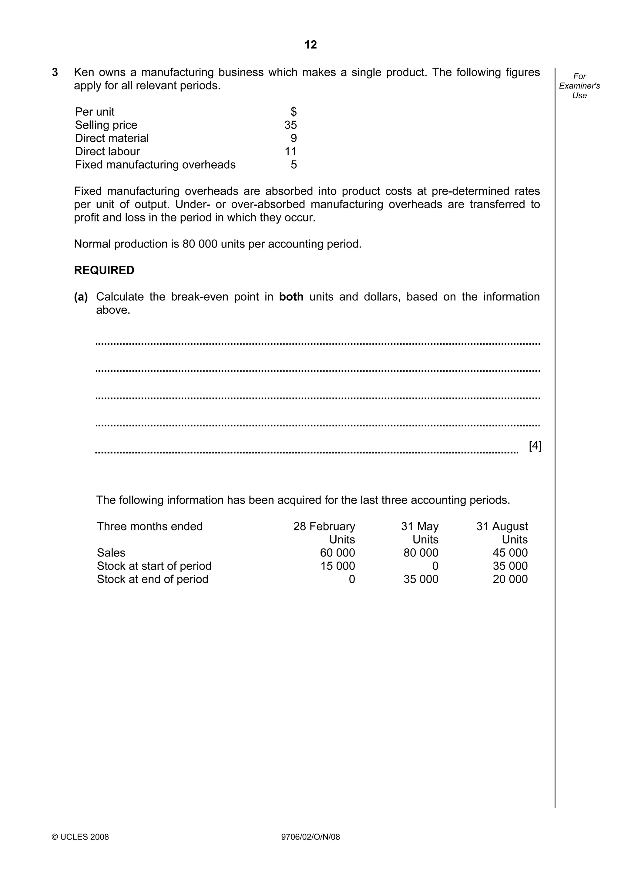 12
© UCLES 2008 9706/02/O/N/08
For
Examiner's
Use
3 Ken owns a manufacturing business which makes a single product. The following figures
apply for all relevant periods.
Per unit $
Selling price 35
Direct material 9
Direct labour 11
Fixed manufacturing overheads 5
Fixed manufacturing overheads are absorbed into product costs at pre-determined rates
per unit of output. Under- or over-absorbed manufacturing overheads are transferred to
profit and loss in the period in which they occur.
Normal production is 80 000 units per accounting period.
REQUIRED
(a) Calculate the break-even point in both units and dollars, based on the information
above.
[4]
The following information has been acquired for the last three accounting periods.
Three months ended 28 February 31 May 31 August
Units Units Units
Sales 60 000 80 000 45 000
Stock at start of period 15 000 0 35 000
Stock at end of period 0 35 000 20 000
 