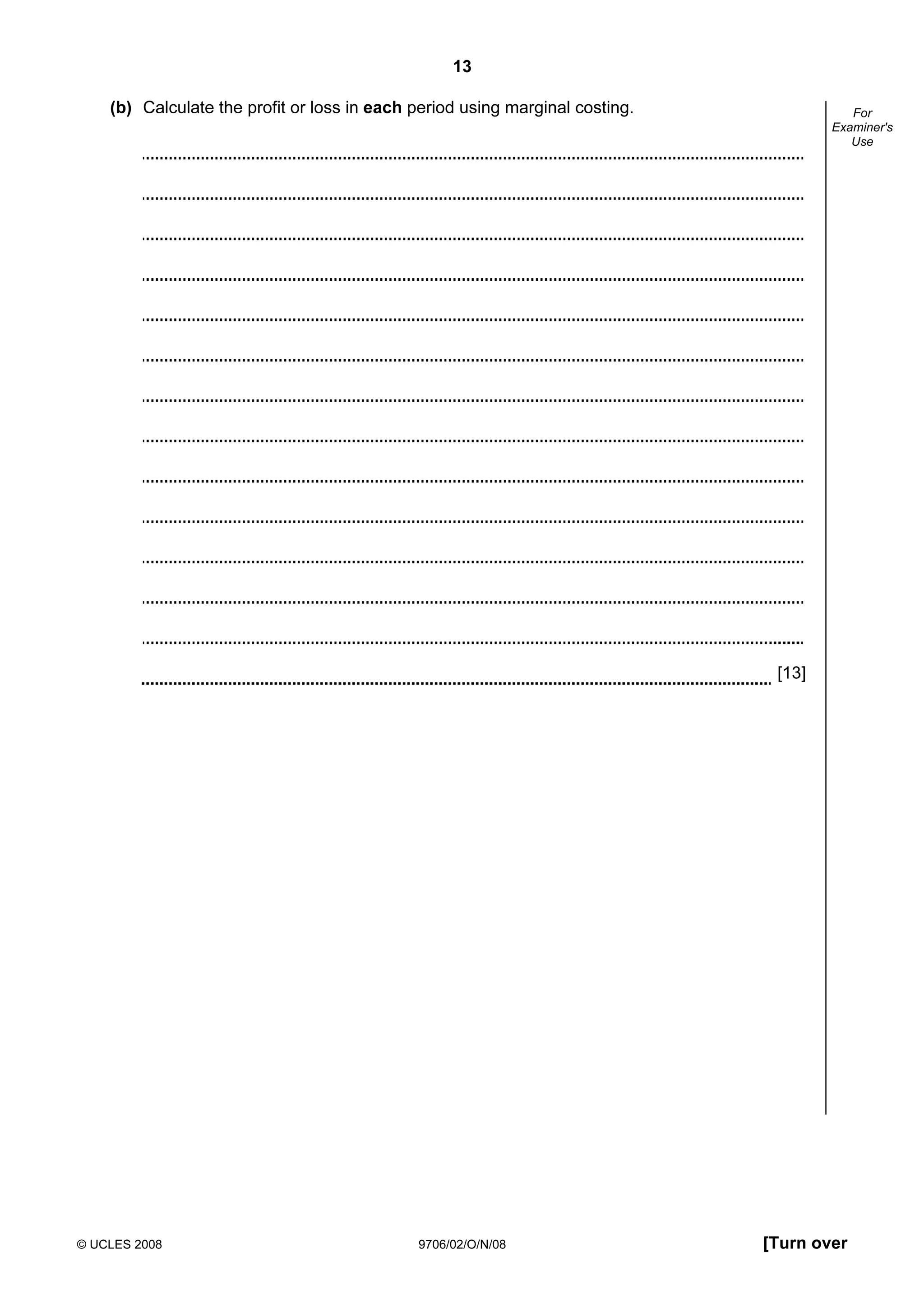 13
© UCLES 2008 9706/02/O/N/08 [Turn over
For
Examiner's
Use
(b) Calculate the profit or loss in each period using marginal costing.
[13]
 