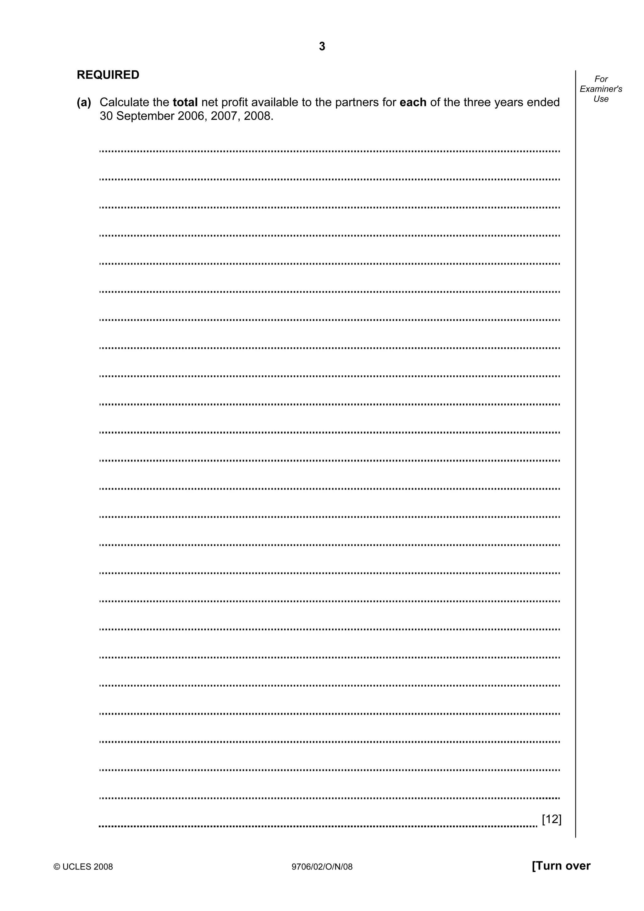 3
© UCLES 2008 9706/02/O/N/08 [Turn over
For
Examiner's
Use
REQUIRED
(a) Calculate the total net profit available to the partners for each of the three years ended
30 September 2006, 2007, 2008.
[12]
 
