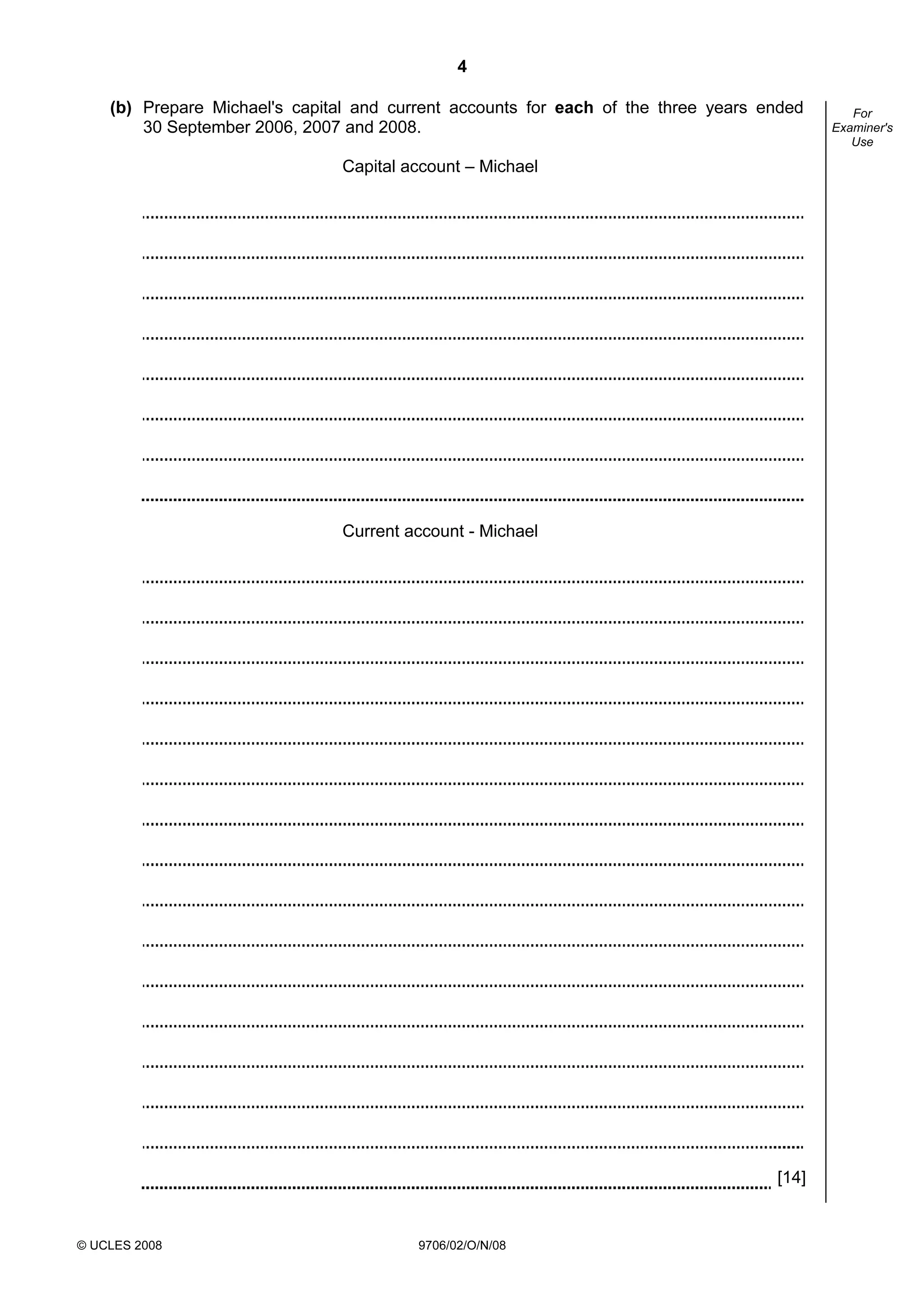 4
© UCLES 2008 9706/02/O/N/08
For
Examiner's
Use
(b) Prepare Michael's capital and current accounts for each of the three years ended
30 September 2006, 2007 and 2008.
Capital account – Michael
Current account - Michael
[14]
 