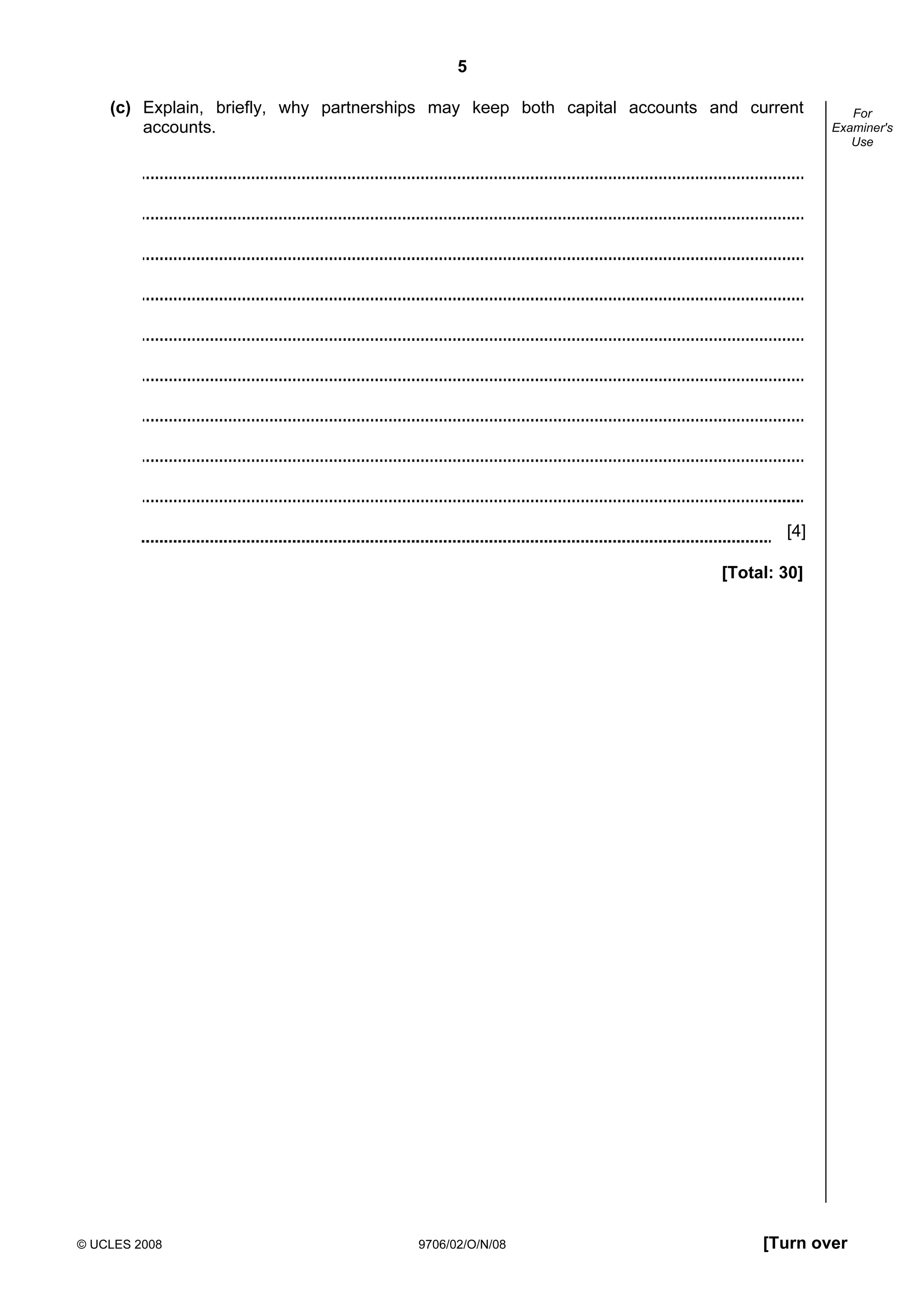 5
© UCLES 2008 9706/02/O/N/08 [Turn over
For
Examiner's
Use
(c) Explain, briefly, why partnerships may keep both capital accounts and current
accounts.
[4]
[Total: 30]
 