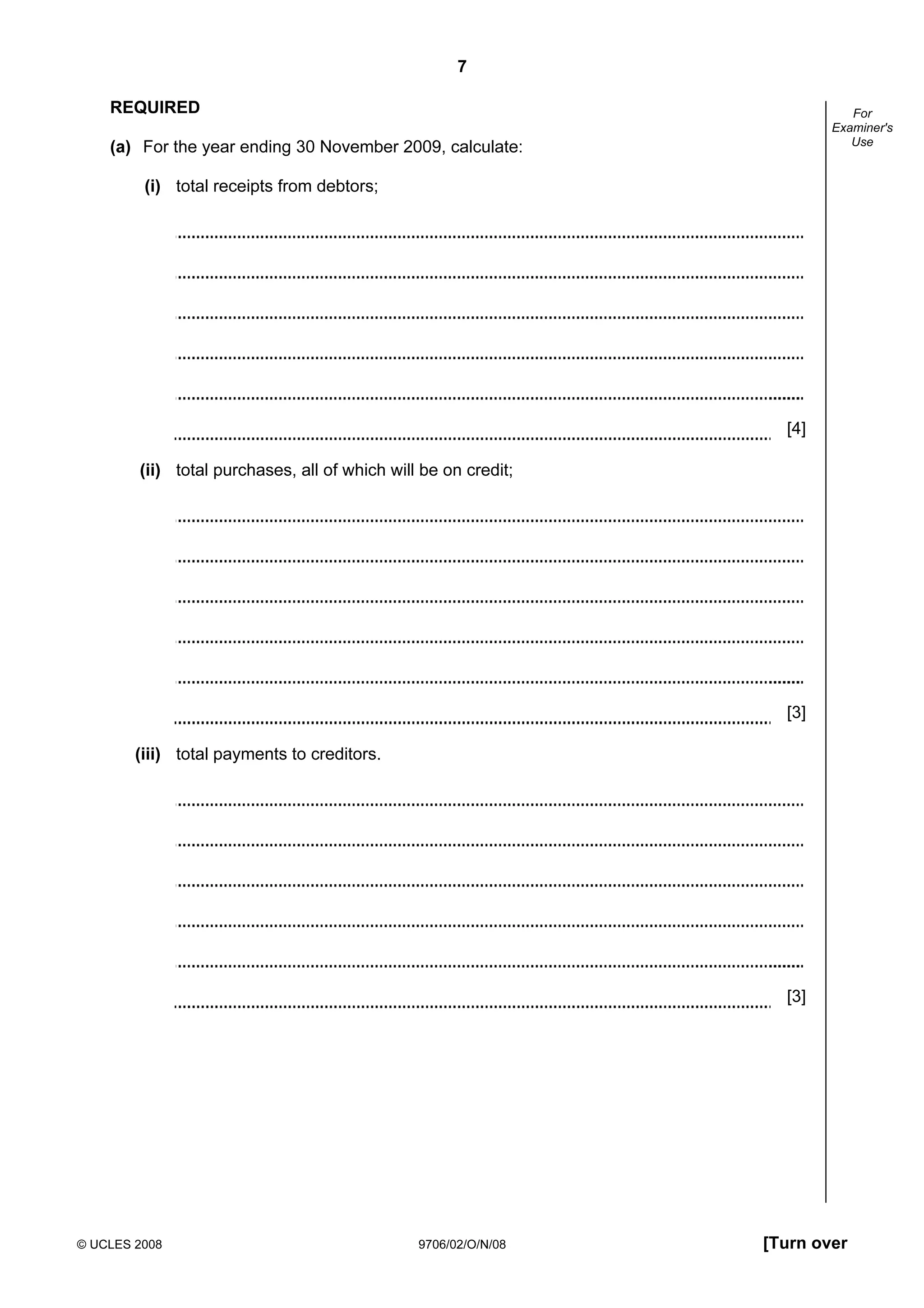 7
© UCLES 2008 9706/02/O/N/08 [Turn over
For
Examiner's
Use
REQUIRED
(a) For the year ending 30 November 2009, calculate:
(i) total receipts from debtors;
[4]
(ii) total purchases, all of which will be on credit;
[3]
(iii) total payments to creditors.
[3]
 