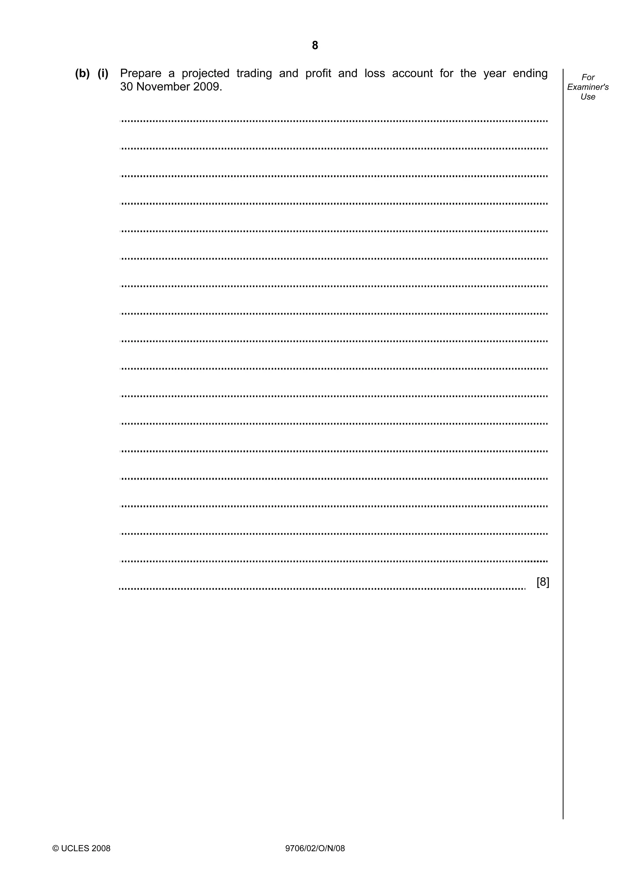 8
© UCLES 2008 9706/02/O/N/08
For
Examiner's
Use
(b) (i) Prepare a projected trading and profit and loss account for the year ending
30 November 2009.
[8]
 