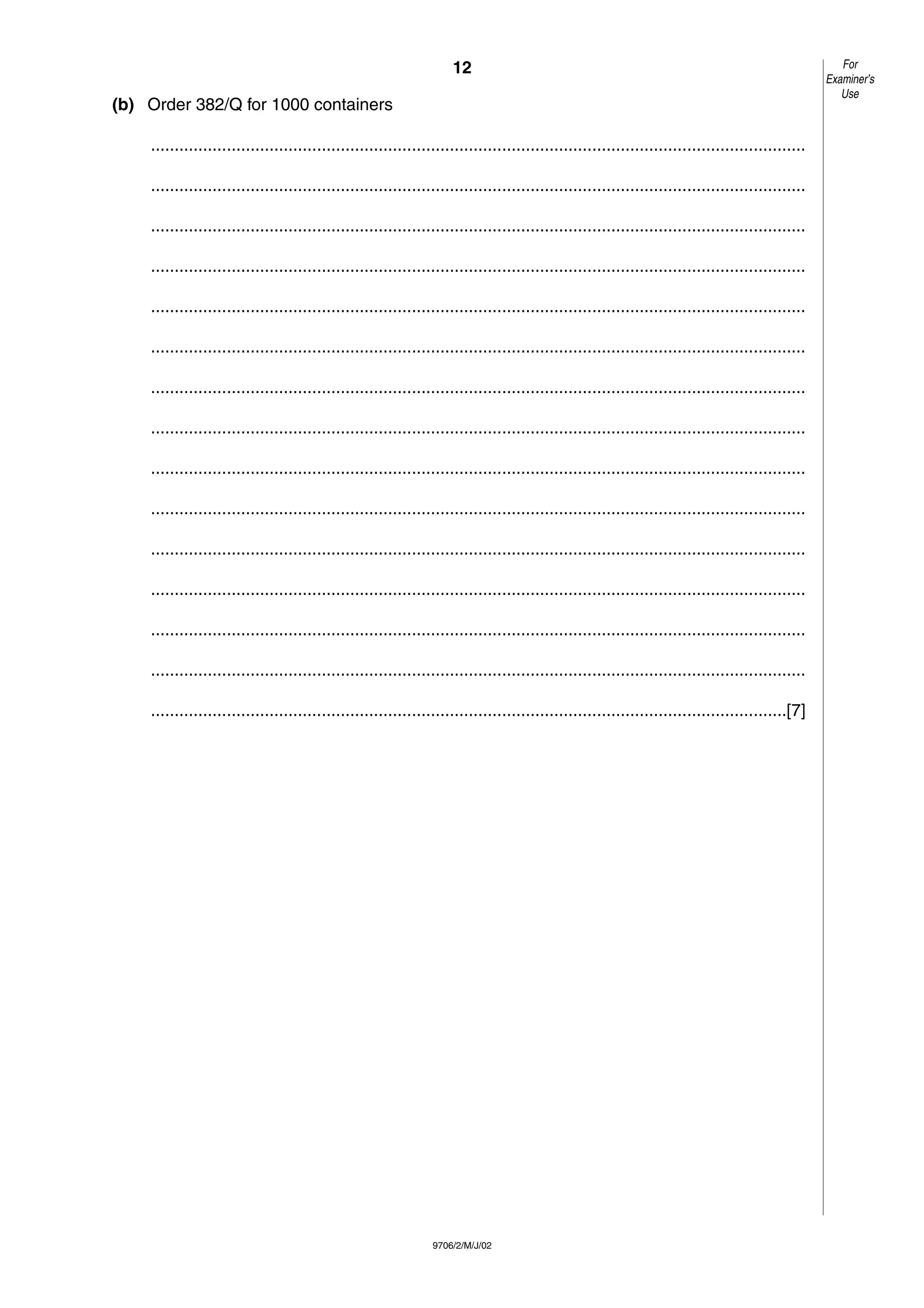 12
9706/2/M/J/02
(b) Order 382/Q for 1000 containers
..........................................................................................................................................
..........................................................................................................................................
..........................................................................................................................................
..........................................................................................................................................
..........................................................................................................................................
..........................................................................................................................................
..........................................................................................................................................
..........................................................................................................................................
..........................................................................................................................................
..........................................................................................................................................
..........................................................................................................................................
..........................................................................................................................................
..........................................................................................................................................
..........................................................................................................................................
......................................................................................................................................[7]
For
Examiner’s
Use
 