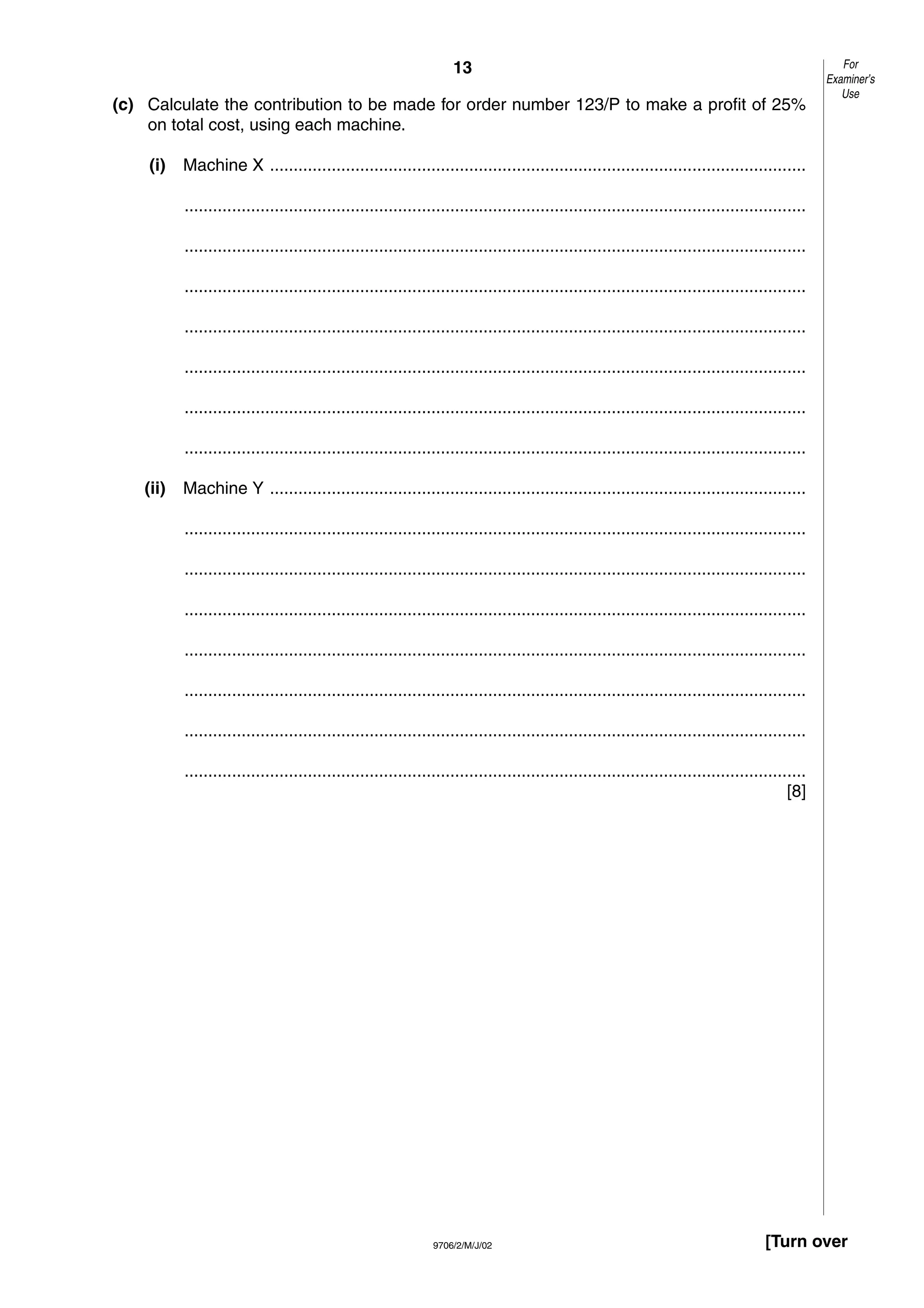 13
9706/2/M/J/02 [Turn over
(c) Calculate the contribution to be made for order number 123/P to make a profit of 25%
on total cost, using each machine.
(i) Machine X .................................................................................................................
...................................................................................................................................
...................................................................................................................................
...................................................................................................................................
...................................................................................................................................
...................................................................................................................................
...................................................................................................................................
...................................................................................................................................
(ii) Machine Y .................................................................................................................
...................................................................................................................................
...................................................................................................................................
...................................................................................................................................
...................................................................................................................................
...................................................................................................................................
...................................................................................................................................
...................................................................................................................................
[8]
For
Examiner’s
Use
 