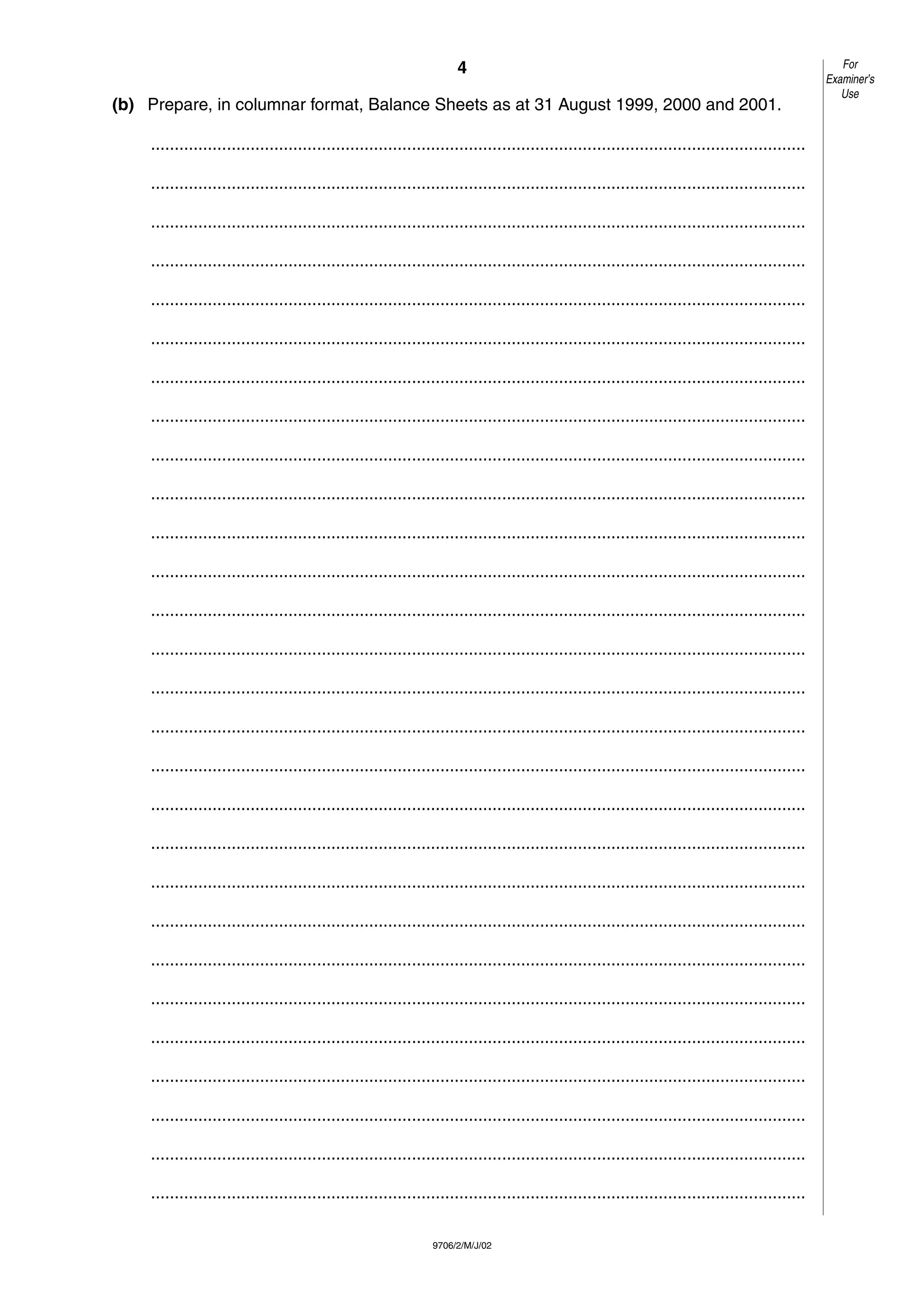 4
9706/2/M/J/02
(b) Prepare, in columnar format, Balance Sheets as at 31 August 1999, 2000 and 2001.
..........................................................................................................................................
..........................................................................................................................................
..........................................................................................................................................
..........................................................................................................................................
..........................................................................................................................................
..........................................................................................................................................
..........................................................................................................................................
..........................................................................................................................................
..........................................................................................................................................
..........................................................................................................................................
..........................................................................................................................................
..........................................................................................................................................
..........................................................................................................................................
..........................................................................................................................................
..........................................................................................................................................
..........................................................................................................................................
..........................................................................................................................................
..........................................................................................................................................
..........................................................................................................................................
..........................................................................................................................................
..........................................................................................................................................
..........................................................................................................................................
..........................................................................................................................................
..........................................................................................................................................
..........................................................................................................................................
..........................................................................................................................................
..........................................................................................................................................
..........................................................................................................................................
For
Examiner’s
Use
 