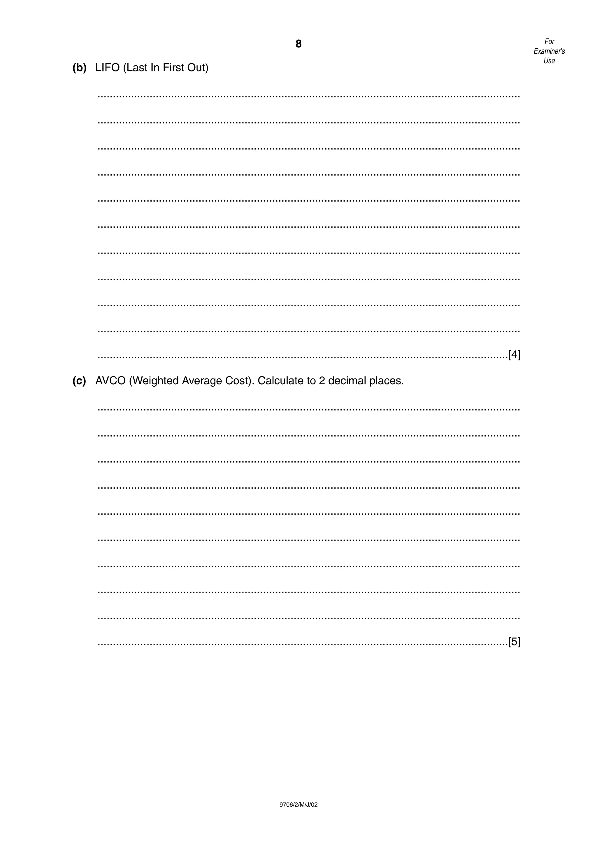 8
9706/2/M/J/02
(b) LIFO (Last In First Out)
..........................................................................................................................................
..........................................................................................................................................
..........................................................................................................................................
..........................................................................................................................................
..........................................................................................................................................
..........................................................................................................................................
..........................................................................................................................................
..........................................................................................................................................
..........................................................................................................................................
..........................................................................................................................................
......................................................................................................................................[4]
(c) AVCO (Weighted Average Cost). Calculate to 2 decimal places.
..........................................................................................................................................
..........................................................................................................................................
..........................................................................................................................................
..........................................................................................................................................
..........................................................................................................................................
..........................................................................................................................................
..........................................................................................................................................
..........................................................................................................................................
..........................................................................................................................................
......................................................................................................................................[5]
For
Examiner’s
Use
 