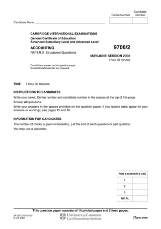 This question paper consists of 14 printed pages and 2 lined pages.
SP (SLC) S17343/2
© CIE 2002 [Turn over
CAMBRIDGE INTERNATIONAL EXAMINATIONS
General Certificate of Education
Advanced Subsidiary Level and Advanced Level
ACCOUNTING 9706/2
PAPER 2 Structured Questions
MAY/JUNE SESSION 2002
1 hour 30 minutes
Candidates answer on the question paper.
No additional materials are required.
TIME 1 hour 30 minutes
INSTRUCTIONS TO CANDIDATES
Write your name, Centre number and candidate number in the spaces at the top of this page.
Answer all questions.
Write your answers in the spaces provided on the question paper. If you require extra space for your
answers or workings, use pages 15 and 16.
INFORMATION FOR CANDIDATES
The number of marks is given in brackets [ ] at the end of each question or part question.
You may use a calculator.
Candidate
Centre Number Number
Candidate Name
FOR EXAMINER’S USE
1
2
3
TOTAL
 