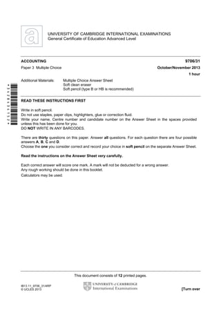 This document consists of 12 printed pages.
IB13 11_9706_31/4RP
© UCLES 2013 [Turn over
*3428434152*
UNIVERSITY OF CAMBRIDGE INTERNATIONAL EXAMINATIONS
General Certificate of Education Advanced Level
ACCOUNTING 9706/31
Paper 3 Multiple Choice October/November 2013
1 hour
Additional Materials: Multiple Choice Answer Sheet
Soft clean eraser
Soft pencil (type B or HB is recommended)
READ THESE INSTRUCTIONS FIRST
Write in soft pencil.
Do not use staples, paper clips, highlighters, glue or correction fluid.
Write your name, Centre number and candidate number on the Answer Sheet in the spaces provided
unless this has been done for you.
DO NOT WRITE IN ANY BARCODES.
There are thirty questions on this paper. Answer all questions. For each question there are four possible
answers A, B, C and D.
Choose the one you consider correct and record your choice in soft pencil on the separate Answer Sheet.
Read the instructions on the Answer Sheet very carefully.
Each correct answer will score one mark. A mark will not be deducted for a wrong answer.
Any rough working should be done in this booklet.
Calculators may be used.
 