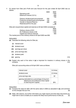 3
9706/4/M/J/02 [Turn over
1 An extract from Oitar plc’s Profit and Loss Account for the year ended 30 April 2002 was as
follows:
$000 $000
Operating profit 1 000
Debenture interest (121
⁄2%) 250
750
Ordinary dividend paid and proposed 350
Preference dividend paid and proposed 120
Transfer to General Reserve 200 670
Retained profit for the year 80
Oitar plc’s issued share capital and reserves at 30 April 2002 consisted of:
$000
Ordinary shares of $10 4 000
8% Preference shares of $5 1 500
Capital and revenue reserves 900
The market price of the ordinary shares at 30 April 2002 was $30.
REQUIRED
(a) Calculate the following ratios for Oitar plc.
(i) interest cover
(ii) dividend cover
(iii) earnings per share
(iv) price earnings ratio
(v) dividend yield
(vi) gearing [14]
(b) Explain why each of the ratios in (a) is important for investors in ordinary shares in the
company. [12]
Oitar plc’s accounting ratios at 30 April 2001 were as follows:
REQUIRED
(c) Compare the ratios for 2001 with the same ratios in 2002 as calculated in (a), and comment
on the changes that you find. [8]
(d) State, with reasons, any further information you might require and what other documents you
might wish to see to enable you to assess the likely future performance of Oitar plc. [6]
interest cover 5.5 times
dividend cover 2.5 times
price earnings ratio 22
gearing (calculated as a percentage of long term
debentures and preference share capital
to total long term capital) 36%
 