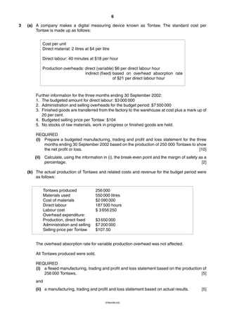 6
9706/4/M/J/02
3 (a) A company makes a digital measuring device known as Tontaw. The standard cost per
Tontaw is made up as follows:
Further information for the three months ending 30 September 2002:
1. The budgeted amount for direct labour: $3 000 000
2. Administration and selling overheads for the budget period: $7 500 000
3. Finished goods are transferred from the factory to the warehouse at cost plus a mark up of
20 per cent.
4. Budgeted selling price per Tontaw: $104
5. No stocks of raw materials, work in progress or finished goods are held.
REQUIRED
(i) Prepare a budgeted manufacturing, trading and profit and loss statement for the three
months ending 30 September 2002 based on the production of 250 000 Tontaws to show
the net profit or loss. [10]
(ii) Calculate, using the information in (i), the break-even point and the margin of safety as a
percentage. [2]
(b) The actual production of Tontaws and related costs and revenue for the budget period were
as follows:
The overhead absorption rate for variable production overhead was not affected.
All Tontaws produced were sold.
REQUIRED
(i) a flexed manufacturing, trading and profit and loss statement based on the production of
256 000 Tontaws, [5]
and
(ii) a manufacturing, trading and profit and loss statement based on actual results. [5]
Tontaws produced 256 000
Materials used 550 000 litres
Cost of materials $2 090 000
Direct labour 187 500 hours
Labour cost $ 3 656 250
Overhead expenditure:
Production, direct fixed $3 650 000
Administration and selling $7 200 000
Selling price per Tontaw $107.50
Cost per unit
Direct material: 2 litres at $4 per litre
Direct labour: 40 minutes at $18 per hour
Production overheads: direct (variable) $6 per direct labour hour
indirect (fixed) based on overhead absorption rate
of $21 per direct labour hour
 
