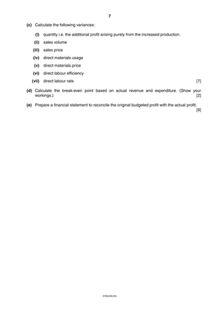 7
9706/4/M/J/02
(c) Calculate the following variances:
(i) quantity i.e. the additional profit arising purely from the increased production.
(ii) sales volume
(iii) sales price
(iv) direct materials usage
(v) direct materials price
(vi) direct labour efficiency
(vii) direct labour rate [7]
(d) Calculate the break-even point based on actual revenue and expenditure. (Show your
workings.) [2]
(e) Prepare a financial statement to reconcile the original budgeted profit with the actual profit.
[9]
 