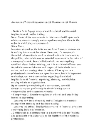Accounting/Accounting/Assessment 10/Assessment 10.docx
· Write a 3- to 5-page essay about the ethical and financial
implications of insider trading.
Note: Some of the assessments in this course build upon each
other, so you are strongly encouraged to complete them in the
order in which they are presented.
Show More
Investors depend on the information from financial statements
in making investment decisions. However, if a company's
financial information is used or shared before it is released to
the public, this could cause substantial movement in the price of
a company's stock. Some individuals do not see anything
unethical about insider trading, yet it is a criminal offense, one
for which even well-known and respected individuals have
served, and are serving, time in prison. CPAs agree to a
professional code of conduct upon licensure, but it is important
to develop your own conclusions regarding the ethical
implications of financial reporting, planning, and decision
making within an organization.
By successfully completing this assessment, you will
demonstrate your proficiency in the following course
competencies and assessment criteria:
· Competency 2: Examine regulatory, ethical, and credibility
issues in accounting
1. Analyze how insider trading may affect general business
management planning and decision making.
1. Analyze the ethical implications related to financial decisions
concerning inside information.
. Competency 5: Communicate in a manner that is professional
and consistent with expectations for members of the business
professions.
 