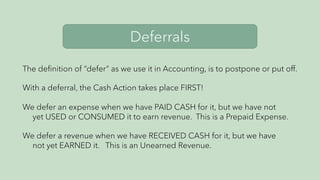 Deferrals
The definition of “defer” as we use it in Accounting, is to postpone or put off.
With a deferral, the Cash Action takes place FIRST!
We defer an expense when we have PAID CASH for it, but we have not
yet USED or CONSUMED it to earn revenue. This is a Prepaid Expense.
We defer a revenue when we have RECEIVED CASH for it, but we have
not yet EARNED it. This is an Unearned Revenue.
 