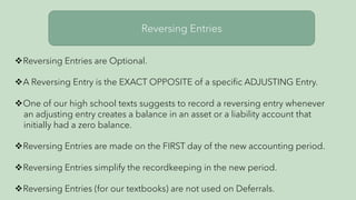 Reversing Entries
vReversing Entries are Optional.
vA Reversing Entry is the EXACT OPPOSITE of a specific ADJUSTING Entry.
vOne of our high school texts suggests to record a reversing entry whenever
an adjusting entry creates a balance in an asset or a liability account that
initially had a zero balance.
vReversing Entries are made on the FIRST day of the new accounting period.
vReversing Entries simplify the recordkeeping in the new period.
vReversing Entries (for our textbooks) are not used on Deferrals.
 