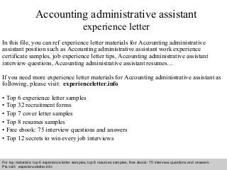 Accounting administrative assistant 
experience letter 
In this file, you can ref experience letter materials for Accounting administrative 
assistant position such as Accounting administrative assistant work experience 
certificate samples, job experience letter tips, Accounting administrative assistant 
interview questions, Accounting administrative assistant resumes… 
If you need more experience letter materials for Accounting administrative assistant as 
following, please visit: experienceletter.info 
• Top 6 experience letter samples 
• Top 32 recruitment forms 
• Top 7 cover letter samples 
• Top 8 resumes samples 
• Free ebook: 75 interview questions and answers 
• Top 12 secrets to win every job interviews 
For top materials: top 6 experience letter samples, top 8 resumes samples, free ebook: 75 interview questions and answers 
Pls visit: experienceletter.info 
Interview questions and answers – free download/ pdf and ppt file 
 