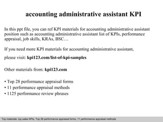 accounting administrative assistant KPI 
In this ppt file, you can ref KPI materials for accounting administrative assistant 
position such as accounting administrative assistant list of KPIs, performance 
appraisal, job skills, KRAs, BSC… 
If you need more KPI materials for accounting administrative assistant, 
please visit: kpi123.com/list-of-kpi-samples 
Other materials from: kpi123.com 
• Top 28 performance appraisal forms 
• 11 performance appraisal methods 
• 1125 performance review phrases 
Top materials: top sales KPIs, Top 28 performance appraisal forms, 11 performance appraisal methods 
Interview questions and answers – free download/ pdf and ppt file 
 