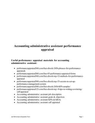 Job Performance Evaluation Form Page 1
Accounting administrative assistant performance
appraisal
Useful performance appraisal materials for accounting
administrative assistant:
 performanceappraisal360.com/free-ebook-2456-phrases-for-performance-
appraisals
 performanceappraisal360.com/free-65-performance-appraisal-forms
 performanceappraisal360.com/free-ebook-top-12-methods-for-performance-
appraisal
 performanceappraisal360.com/free-ebook-top-15-secrets-to-set-up-
performance-management-system
 performanceappraisal360.com/free-ebook-2436-KPI-samples/
 performanceappraisal123.com/free-ebook-top -9-tips-to-writing-a-winning-
self-appraisal
 Accounting administrative assistant job description
 Accounting administrative assistant goals & objectives
 Accounting administrative assistant KPIs & KRAs
 Accounting administrative assistant self appraisal
 
