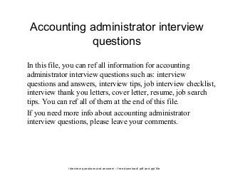 Interview questions and answers – free download/ pdf and ppt file
Accounting administrator interview
questions
In this file, you can ref all information for accounting
administrator interview questions such as: interview
questions and answers, interview tips, job interview checklist,
interview thank you letters, cover letter, resume, job search
tips. You can ref all of them at the end of this file.
If you need more info about accounting administrator
interview questions, please leave your comments.
 