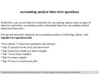 accounting analyst interview questions 
In this file, you can ref interview materials for accounting analyst such as types of 
interview questions, accounting analyst situational interview, accounting analyst 
behavioral interview… 
For top job interview materials for accounting analyst as following, please visit: 
topinterviewquestions.info 
• Free ebook: 75 interview questions and answers 
• Top 12 secrets to win every job interviews 
• Top 8 interview thank you letter samples 
• Top 7 cover letter samples 
• Top 8 resume samples 
• Top 15 ways to search new jobs 
Top materials: ebook: 75 interview questions with answers, top 7 cover letter samples, top 8 resume samples. Free pdf download 
 