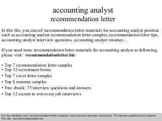 Interview questions and answers – free download/ pdf and ppt file
accounting analyst
recommendation letter
In this file, you can ref recommendation letter materials for accounting analyst position
such as accounting analyst recommendation letter samples, recommendation letter tips,
accounting analyst interview questions, accounting analyst resumes…
If you need more recommendation letter materials for accounting analyst as following,
please visit: recommendationletter.biz
• Top 7 recommendation letter samples
• Top 32 recruitment forms
• Top 7 cover letter samples
• Top 8 resumes samples
• Free ebook: 75 interview questions and answers
• Top 12 secrets to win every job interviews
For top materials: top 7 recommendation letter samples, top 8 resumes samples, free ebook: 75 interview questions and answers
Pls visit: recommendationletter.biz
 