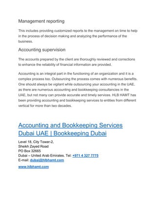 Management reporting
This includes providing customized reports to the management on time to help
in the process of decision making and analyzing the performance of the
business.
Accounting supervision
The accounts prepared by the client are thoroughly reviewed and corrections
to enhance the reliability of financial information are provided.
Accounting is an integral part in the functioning of an organization and it is a
complex process too. Outsourcing the process comes with numerous benefits.
One should always be vigilant while outsourcing your accounting in the UAE,
as there are numerous accounting and bookkeeping consultancies in the
UAE, but not many can provide accurate and timely services. HLB HAMT has
been providing accounting and bookkeeping services to entities from different
vertical for more than two decades.
Accounting and Bookkeeping Services
Dubai UAE | Bookkeeping Dubai
Level 18, City Tower-2,
Sheikh Zayed Road
PO Box 32665
Dubai – United Arab Emirates. Tel: +971 4 327 7775
E-mail: dubai@hlbhamt.com
www.hlbhamt.com
 