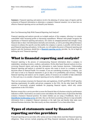 https://www.whizconsulting.net/
us/

info@whizconsultin
g.net
+(1)-214-329-9080
Summary- Financial reporting and analysis involve the planning of various types of reports and the
evaluation of financial information to determine a company's financial situation. Let us learn how an
effective financial reporting service can benefit your business.
How Can Outsourcing Help With Financial Reporting And Analysis?
Financial reporting and analysis provide an in-depth analysis of the company, allowing it to remain
controllable while increasing profits or decreasing expenditures. Whereas most people recognize the
significance of financial reporting and analysis, few realize its untapped potential and strength. Using
financial data to share vital information internally and externally, as well as providing debt performance
measures to enhance the specific area that enables the company to operate, is possible with the help of
good financial reporting and analysis. In this post, we will explain the power of financial reporting and
analysis and why businesses should hire a financial reporting service provider. So, let us begin by
defining the term "financial reporting."
What is financial reporting and analysis?
Financial reporting is the process of communicating financial information about a company to
stakeholders, including investors, creditors, and analysts. On the other hand, financial analysis involves
reviewing financial reports and using that information to make business decisions. Understanding
financial reporting and analysis is essential for anyone who wants to invest in a company or make
decisions about its financial health. For example, if you are considering investing in a company, you
will want to look at its financial statements to get an idea of its profitability and solvency. Though
financial reporting and analysis can be complex, plenty of resources are available to help understand
it. One such way is to consider a financial reporting service by reliable service providers.
There are two primary structures for financial rules and regulations, GAAP and IFRS. GAAP specifies
reporting requirements for public and private companies in the USA. On the other hand, the IFRS
consists of universally accepted standards for preparing financial reports, which only certain
organizations in the USA follow.
Business owners hire a service provider to assess the financial data of a business using key performance
indicators or KPIs. Such metrics are used to assess and enhance the effectiveness of operations that help
evaluate a business's financial position. No matter whether you are using a FreshBooks, Xero or a
QuickBooks bookkeeping service provider, they use the latest accounting software to reap actionable
information from a company's financial statements at the right time and thereby help make more
informed business decisions. But what exactly are these statements? Let us learn about them.
Types of statements used by financial
reporting service providers
Financial reporting service providers offer various services to help clients meet their financial reporting
obligations. These services include preparing and filing financial statements, providing advice on
 