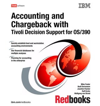 Front cover


Accounting and
Chargeback with
Tivoli Decision Support for OS/390
Quickly establish host and workstation
accounting environments

Use financial databases for
multiple analyses

Planning for accounting
in the enterprise




                                                               Mike Foster
                                                           Budi Darmawan
                                                          Joachim Fischer
                                                                Ralf Krohn
                                                       Wolfgang von Brand



ibm.com/redbooks
 
