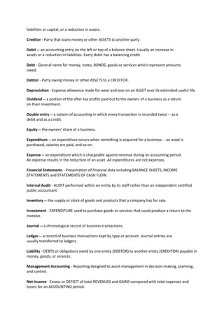 liabilities or capital, or a reduction in assets.
Creditor - Party that loans money or other ASSETS to another party.
Debit ‐‐ an accounting entry on the left or top of a balance sheet. Usually an increase in
assets or a reduction in liabilities. Every debit has a balancing credit.
Debt - General name for money, notes, BONDS, goods or services which represent amounts
owed.
Debtor - Party owing money or other ASSETS to a CREDITOR.
Depreciation - Expense allowance made for wear and tear on an ASSET over its estimated useful life.
Dividend ‐‐ a portion of the after‐tax profits paid out to the owners of a business as a return
on their investment.
Double entry ‐‐ a system of accounting in which every transaction is recorded twice ‐‐ as a
debit and as a credit.
Equity ‐‐ the owners' share of a business.
Expenditure ‐‐ an expenditure occurs when something is acquired for a business ‐‐ an asset is
purchased, salaries are paid, and so on.
Expense ‐‐ an expenditure which is chargeable against revenue during an accounting period.
An expense results in the reduction of an asset. All expenditures are not expenses.
Financial Statements - Presentation of financial data including BALANCE SHEETS, INCOME
STATEMENTS and STATEMENTS OF CASH FLOW.
Internal Audit - AUDIT performed within an entity by its staff rather than an independent certified
public accountant.
Inventory ‐‐ the supply or stock of goods and products that a company has for sale.
Investment - EXPENDITURE used to purchase goods or services that could produce a return to the
investor.
Journal ‐‐ a chronological record of business transactions.
Ledger ‐‐ a record of business transactions kept by type or account. Journal entries are
usually transferred to ledgers.
Liability - DEBTS or obligations owed by one entity (DEBTOR) to another entity (CREDITOR) payable in
money, goods, or services.
Management Accounting - Reporting designed to assist management in decision-making, planning,
and control.
Net Income - Excess or DEFICIT of total REVENUES and GAINS compared with total expenses and
losses for an ACCOUNTING period.
 