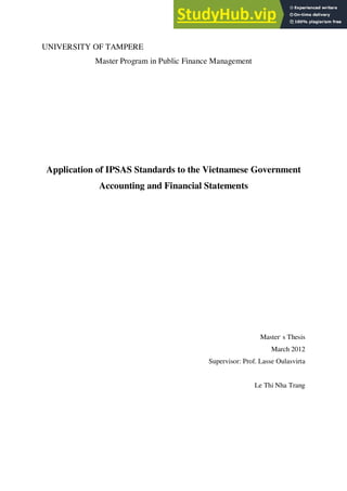 UNIVERSITY OF TAMPERE
Master Program in Public Finance Management
Application of IPSAS Standards to the Vietnamese Government
Accounting and Financial Statements
Master,
s Thesis
March 2012
Supervisor: Prof. Lasse Oulasvirta
Le Thi Nha Trang
 