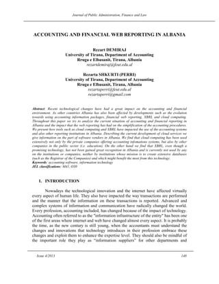 Journal of Public Administration, Finance and Law
Issue 4/2013 148
ACCOUNTING AND FINANCIAL WEB REPORTING IN ALBANIA
Rezart DEMIRAJ
University of Tirana, Department of Accounting
Rruga e Elbasanit, Tirana, Albania
rezartdemiraj@feut.edu.al
Rezarta SHKURTI (PERRI)
University of Tirana, Department of Accounting
Rruga e Elbasanit, Tirana, Albania
rezartaperri@feut.edu.al
rezartaperri@gmail.com
Abstract: Recent technological changes have had a great impact on the accounting and financial
environment. As other countries Albania has also been affected by developments such as the evolution
towards using accounting information packages, financial web reporting, XBRL and cloud computing.
Throughout this paper we try to analyze the current situation of accounting and financial reporting in
Albania and the impact that the web reporting has had on the simplification of the accounting procedures.
We present how tools such as cloud computing and XBRL have impacted the use of the accounting systems
and also other reporting institutions in Albania. Describing the current development of cloud services we
give information on the part of software vendors in Albania. We find that cloud computing has been used
extensively not only by the private companies offering accounting infomations systems, but also by other
companies in the public sector (i.e. education). On the other hand we find that XBRL, even though a
promising technology, has not been gained great recognition in Albania and is currently not used by any
on the institutions or companies, neither by institutions whose mission is to create extensive databases
(such as the Registrar of the Companies) and which might benefit the most from this technology.
Keywords: accounting software, information technology
JEL classifications: M41, O30
1. INTRODUCTION
Nowadays the technological innovation and the internet have affected virtually
every aspect of human life. They also have impacted the way transactions are performed
and the manner that the information on these transactions is reported. Advanced and
complex systems of information and communication have radically changed the world.
Every profession, accounting included, has changed because of the impact of technology.
Accounting often referred to as the "information infrastructure of the entity" has been one
of the first areas where internet and web have changed almost every aspect. It is probably
the time, as the new century is still young, when the accountants must understand the
changes and innovations that technology introduces in their profession embrace these
changes and exploit them to enhance the expertise level. They should also be mindful of
the important role they play as ―information suppliers‖ for other departments and
 