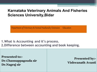 1.What is Accounting and it’s process.
2.Difference between accounting and book keeping.
Presented by:-
Vishwanath Avanti
Presented to:-
Dr.Channappagouda sir
Dr.Nagraj sir
Karnataka Veterinary Animals And Fisheries
Sciences University,Bidar
Department of Veterinary & Animal Husbandry Extension Education
 