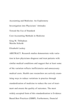 Accounting and Medicine: An Exploratory
Investigation into Physicians’ Attitudes
Toward the Use of Standard
Cost-Accounting Methods in Medicine
Greg M. Thibadoux
Marsha Scheidt
Elizabeth Luckey
ABSTRACT. Research studies demonstrate wide varia-
tion in how physicians diagnose and treat patients with
similar medical conditions and suggest that at least some
of the variation reflects inefficiencies and unnecessary
medical costs. Health care researchers are actively exam-
ining ways to reduce variations in practice through
standardization of medicine to reduce the cost of treat-
ment and ensure the quality of outcomes. The most
widely accepted form of this standardization is Evidence
Based Best Practices (EBBP). Furthermore, financial
 