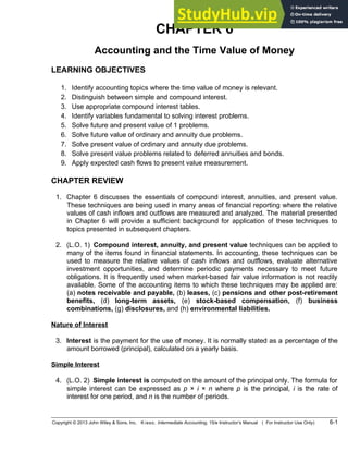 CHAPTER 6
Accounting and the Time Value of Money
LEARNING OBJECTIVES
1. Identify accounting topics where the time value of money is relevant.
2. Distinguish between simple and compound interest.
3. Use appropriate compound interest tables.
4. Identify variables fundamental to solving interest problems.
5. Solve future and present value of 1 problems.
6. Solve future value of ordinary and annuity due problems.
7. Solve present value of ordinary and annuity due problems.
8. Solve present value problems related to deferred annuities and bonds.
9. Apply expected cash flows to present value measurement.
CHAPTER REVIEW
1. Chapter 6 discusses the essentials of compound interest, annuities, and present value.
These techniques are being used in many areas of financial reporting where the relative
values of cash inflows and outflows are measured and analyzed. The material presented
in Chapter 6 will provide a sufficient background for application of these techniques to
topics presented in subsequent chapters.
2. (L.O. 1) Compound interest, annuity, and present value techniques can be applied to
many of the items found in financial statements. In accounting, these techniques can be
used to measure the relative values of cash inflows and outflows, evaluate alternative
investment opportunities, and determine periodic payments necessary to meet future
obligations. It is frequently used when market-based fair value information is not readily
available. Some of the accounting items to which these techniques may be applied are:
(a) notes receivable and payable, (b) leases, (c) pensions and other post-retirement
benefits, (d) long-term assets, (e) stock-based compensation, (f) business
combinations, (g) disclosures, and (h) environmental liabilities.
Nature of Interest
3. Interest is the payment for the use of money. It is normally stated as a percentage of the
amount borrowed (principal), calculated on a yearly basis.
Simple Interest
4. (L.O. 2) Simple interest is computed on the amount of the principal only. The formula for
simple interest can be expressed as p × i × n where p is the principal, i is the rate of
interest for one period, and n is the number of periods.
Copyright © 2013 John Wiley & Sons, Inc. Kieso, Intermediate Accounting, 15/e Instructor’s Manual ( For Instructor Use Only) 6-1
 