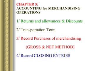 CHAPTER 5:   ACCOUNTING for MERCHANDISING OPERATIONS 1/ Returns and allowances & Discounts 2/ Transportation Term 3/ Record Purchases of merchandising  (GROSS & NET METHOD) 4/ Record CLOSING ENTRIES 
