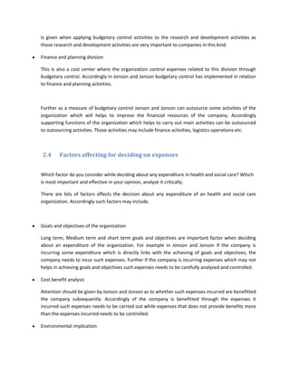 is given when applying budgetary control activities to the research and development activities as
those research and development activities are very important to companies in this kind.

Finance and planning division

This is also a cost center where the organization control expenses related to this division through
budgetary control. Accordingly in Jonson and Jonson budgetary control has implemented in relation
to finance and planning activities.



Further as a measure of budgetary control Jonson and Jonson can outsource some activities of the
organization which will helps to improve the financial resources of the company. Accordingly
supporting functions of the organization which helps to carry out main activities can be outsourced
to outsourcing activities. Those activities may include finance activities, logistics operations etc.



2.4      Factors affecting for deciding on expenses


Which factor do you consider while deciding about any expenditure in health and social care? Which
is most important and effective in your opinion, analyze it critically.

There are lots of factors affects the decision about any expenditure of an health and social care
organization. Accordingly such factors may include.



Goals and objectives of the organization

Long term, Medium term and short term goals and objectives are important factor when deciding
about an expenditure of the organization. For example in Jonson and Jonson if the company is
incurring some expenditure which is directly links with the achieving of goals and objectives, the
company needs to incur such expenses. Further if the company is incurring expenses which may not
helps in achieving goals and objectives such expenses needs to be carefully analyzed and controlled.

Cost benefit analysis

Attention should be given by Jonson and Jonson as to whether such expenses incurred are benefitted
the company subsequently. Accordingly of the company is benefitted through the expenses it
incurred such expenses needs to be carried out while expenses that does not provide benefits more
than the expenses incurred needs to be controlled.

Environmental implication
 
