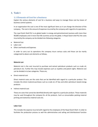 1. Task 1

  1.1 Elements of Cost for a business
  Explain the various elements of cost for a business and ways to manage those cost by means of
  business control systems.

  In an organization the cost is one of the most significant items as it can change the direction of the
  company. The cost is the amount of expenses incurred by the company with regard to its operations.

  The royal Dutch Shell PLC is an global leader in energy and petrochemicals business with more than
  90,000 employees and in more than 80 countries across the globe. In Royal Dutch shell PLC the costs
  incurred by the company can be divided into following categories

  Material Cost
  Labor cost
  Other overheads and Expenses

  In order to carry out its operations the company incurs various costs and those can be mainly
  categorized to above cost elements as follows,



  Material cost

  Material cost is the cost incurred to purchase and extract petroleum products such as crude oil,
  petroleum etc. Further this may include expenses such as royalties and patent rights. Material cost
  can be divided in to two categories. Those are,

  Direct material cost

  Direct material costs are the costs that can be identified with regard to a particular product. This
  includes the direct material purchases such as crude oil, LP Gas and other petroleum based energy
  products.

  Indirect material cost

  These are costs that cannot be identified directly with regard to a particular product. These materials
  may be used throughout the company for all the products. Such as consumables packing material
  printing and stationery material costs etc.



  Labor Cost

  This includes the expense incurred with regard to the employees of the Royal Dutch Shell. In order to
  facilitate the production process as well the administrative and selling and distributional function
 
