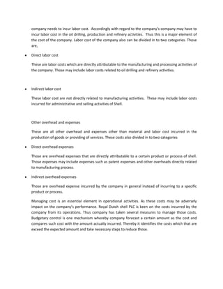 company needs to incur labor cost. Accordingly with regard to the company’s company may have to
incur labor cost in the oil drilling, production and refinery activities. Thus this is a major element of
the cost of the company. Labor cost of the company also can be divided in to two categories. Those
are,

Direct labor cost

These are labor costs which are directly attributable to the manufacturing and processing activities of
the company. Those may include labor costs related to oil drilling and refinery activities.



Indirect labor cost

These labor cost are not directly related to manufacturing activities. These may include labor costs
incurred for administrative and selling activities of Shell.



Other overhead and expenses

These are all other overhead and expenses other than material and labor cost incurred in the
production of goods or providing of services. These costs also divided in to two categories

Direct overhead expenses

Those are overhead expenses that are directly attributable to a certain product or process of shell.
Those expenses may include expenses such as patent expenses and other overheads directly related
to manufacturing process.

Indirect overhead expenses

Those are overhead expense incurred by the company in general instead of incurring to a specific
product or process.

Managing cost is an essential element in operational activities. As these costs may be adversely
impact on the company’s performance. Royal Dutch shell PLC is keen on the costs incurred by the
company from its operations. Thus company has taken several measures to manage those costs.
Budgetary control is one mechanism whereby company forecast a certain amount as the cost and
compares such cost with the amount actually incurred. Thereby it identifies the costs which that are
exceed the expected amount and take necessary steps to reduce those.
 