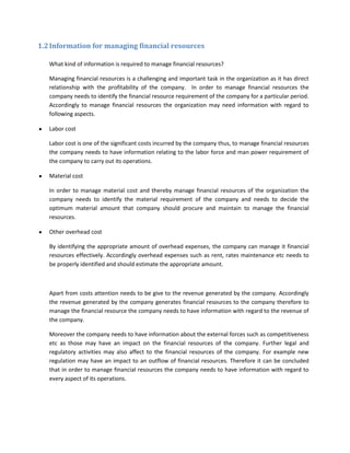 1.2 Information for managing financial resources

   What kind of information is required to manage financial resources?

   Managing financial resources is a challenging and important task in the organization as it has direct
   relationship with the profitability of the company. In order to manage financial resources the
   company needs to identify the financial resource requirement of the company for a particular period.
   Accordingly to manage financial resources the organization may need information with regard to
   following aspects.

   Labor cost

   Labor cost is one of the significant costs incurred by the company thus, to manage financial resources
   the company needs to have information relating to the labor force and man power requirement of
   the company to carry out its operations.

   Material cost

   In order to manage material cost and thereby manage financial resources of the organization the
   company needs to identify the material requirement of the company and needs to decide the
   optimum material amount that company should procure and maintain to manage the financial
   resources.

   Other overhead cost

   By identifying the appropriate amount of overhead expenses, the company can manage it financial
   resources effectively. Accordingly overhead expenses such as rent, rates maintenance etc needs to
   be properly identified and should estimate the appropriate amount.



   Apart from costs attention needs to be give to the revenue generated by the company. Accordingly
   the revenue generated by the company generates financial resources to the company therefore to
   manage the financial resource the company needs to have information with regard to the revenue of
   the company.

   Moreover the company needs to have information about the external forces such as competitiveness
   etc as those may have an impact on the financial resources of the company. Further legal and
   regulatory activities may also affect to the financial resources of the company. For example new
   regulation may have an impact to an outflow of financial resources. Therefore it can be concluded
   that in order to manage financial resources the company needs to have information with regard to
   every aspect of its operations.
 