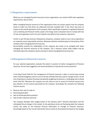 1.3 Regulatory requirements

   While you are managing financial resources of your organization, you need to fulfill some regulatory
   requirements, discuss them.

   When managing financial resources of the organization there are certain aspects that the company
   needs to make sure that those are addressed and duly complied with. If not, those may have an
   impact on the overall operations of the company. More specifically companies in regulated industries
   such as banking and financial market, power and energy sector companies have to comply with lots
   of rules and regulations and if not such violation may affect to the company’s operations.

   Further as per the best practices followed by companies, company needs to incur some expenditure
   on corporate social responsibility activities. Moreover attention should be given to the policies of the
   company when managing financial resources.
   Accountability towards the stakeholders of the company also needs to be complied with when
   managing the financial resources of the company. This is because certain stake holders may be
   interested about the company’s policy and ways in which managing financial resources.



1.4 Management of financial resources

   For your selected organization, evaluate the system in practice for better management of financial
   resources. Do you have suggestion and recommendation to improve the current practices?



   In the Royal Dutch Shell PLC the management of financial resources is done in several ways among
   other methods budgetary control is one of the key methods that they used to manage finance. As the
   cost of petroleum products fluctuates periodically budgeting has become a challenging task to Royal
   Dutch shell PLC. Moreover the company not only relies on cost to control its financial resource but
   pay attention on the revenue generated by the company. Accordingly the company has following
   revenue sources

   Revenue from sale of crude oil
   Electricity generation
   Sale of refined petroleum products
   Sale of other industrial chemicals

   The company develops their budget based on the previous year’s financial information and the
   anticipated future changes in the market. As the petroleum prices are fluctuating daily the company
   cannot rely solely on the historical financial information to manage its financial resources.
   Accordingly based on the current information future trends are forecasted and based on this budget
 