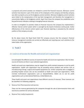 is prepared and control activities are initiated to control the financial resources. Moreover control
  activities have become a part of the duties of the employees of the company and thereby company
  was able to properly carry out the budgetary control activities. Moreover budgetary control activities
  were linked to the compensation of the top level management and therefore the management is
  concentrates highly on the budgetary control. Apart from those the company has established some
  Key performance indicators relating to managing financial resources.

  In order to strengthen its activities relates to financial resources the company has implemented a
  effective internal control system which is oversight by the board of directors continuously. Futher
  effectiveness of the internal control system over financial reporting is evaluated by the external
  auditors of the company annually.



  By the above means the Royal Dutch Shell PLC company ensures that the company’s financial
  resource management activities are carried out effectively and reporting over such activities to the
  stake holder of the organization.


   2. Task 2


2.1 sources of income for Health and social care organization


  List and explain the different sources of income for health and social care organization. Also list what
  sources of income are there in your selected organizations.

  Health and social care organizations may be ranged from profit oriented companies to not for profit
  organizations. Health care organization may be providing various products and services such as
  manufacturing of drugs, surgical and hospital equipments etc. further companies who is engaged in
  providing hospital services also can be considered as health and social care organizations. Profit
  oriented multinational organizations such as GlaxoSmithKline, Oxfam etc to not for profit
  organizations such as International Red Cross, United Nations etc.

  Those health and social care organizations have different sources of revenues. Those revenues can
  be classified in to following categories.

  Revenue from Pharmaceutical and vaccines

  These are the revenue generated by the companies through the sale of pharmaceutical items and
  vaccines to customers for various deceased.

  Revenue from medical equipments
 