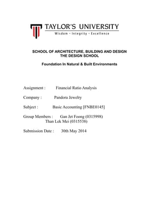 SCHOOL OF ARCHITECTURE, BUILDING AND DESIGN
THE DESIGN SCHOOL
Foundation In Natural & Built Environments
Assignment : Financial Ratio Analysis
Company : Pandora Jewelry
Subject : Basic Accounting [FNBE0145]
Group Members : Gan Jet Foong (0315998)
Than Lek Mei (0315538)
Submission Date : 30th May 2014
 