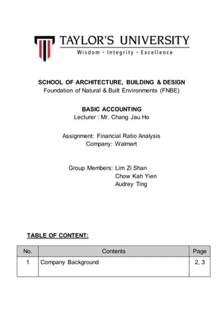 SCHOOL OF ARCHITECTURE, BUILDING & DESIGN
Foundation of Natural & Built Environments (FNBE)
BASIC ACCOUNTING
Lecturer : Mr. Chang Jau Ho
Assignment: Financial Ratio Analysis
Company: Walmart
Group Members: Lim Zi Shan
Chow Kah Yien
Audrey Ting
TABLE OF CONTENT:
No. Contents Page
1 Company Background 2, 3
 