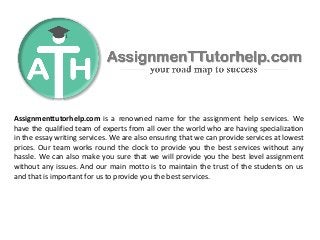 Assignmenttutorhelp.com is a renowned name for the assignment help services. We
have the qualified team of experts from all over the world who are having specialization
in the essay writing services. We are also ensuring that we can provide services at lowest
prices. Our team works round the clock to provide you the best services without any
hassle. We can also make you sure that we will provide you the best level assignment
without any issues. And our main motto is to maintain the trust of the students on us
and that is important for us to provide you the best services.
 
