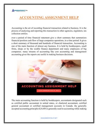ASSIGNMENTHELP.NET
ACCOUNTING ASSIGNMENT HELP
Accounting is the art of recording financial transaction related to business. It is the
process of analyzing and reporting this transaction to other agencies, regulators, tax
collection entities.
over a period of time financial statement give a short summary that summarizes
financial position cash flow of large companies operations, in a time period. It gives
a short summary of thousand and hundreds of financial transaction. Accounting is
one of the main function of almost any business. It is held by bookkeepers, small
firms, shops or by the sizable finance department and many employees of big
companies. many streams of accounting like cost accounting and management
accounting gives the reports are useful in making business decisions.
The main accounting function is held by bookkeepers, accountants designated such
as certified public accountant in united states, or chartered accountant, certified
general accountant or certified management accounts in Canada. the generally
accepted accounting principle (GAAP) is generally used in accounting while making
 