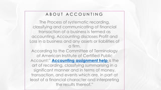 The Process of systematic recording,
classifying and communicating of financial
transaction of a business is termed as
accounting. Accounting discloses Profit and
Loss in a business and any assets or liabilities of
a firm.
According to the Committee of Terminology
of American Institute of Certified Public
Account:” Accounting assignment help is the
art of recording, classifying summarising in a
significant manner and in terms of money,
transaction, and events which are, in part at
least of a financial character and interpreting
the results thereof.”
 