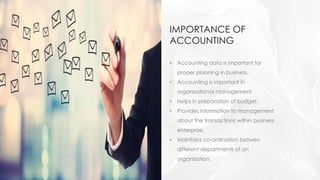 IMPORTANCE OF
ACCOUNTING
• Accounting data is important for
proper planning in business.
• Accounting is important in
organizational management.
• Helps in preparation of budget.
• Provides information to management
about the transactions within business
enterprise.
• Maintains co-ordination betwen
different departments of an
organization.
 