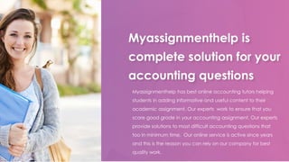 Myassignmenthelp is
complete solution for your
accounting questions
Myassignmenthelp has best online accounting tutors helping
students in adding informative and useful content to their
academic assignment. Our experts work to ensure that you
score good grade in your accounting assignment. Our experts
provide solutions to most difficult accounting questions that
too in minimum time. Our online service is active since years
and this is the reason you can rely on our company for best
quality work.
 