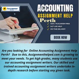 Are you looking for Online Accounting Assignment Help
Perth? Due to this, Assignmenthelped.com is growing to
meet your needs. To get high grades, many students use
our accounting assignment writers. Our skilled and
trained accounting assignment writers undertake in-
depth research before starting any given task.
 