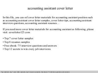 accounting assistant cover letter 
In this file, you can ref cover letter materials for accounting assistant position such 
as accounting assistant cover letter samples, cover letter tips, accounting assistant 
interview questions, accounting assistant resumes… 
If you need more cover letter materials for accounting assistant as following, please 
visit: coverletter123.com 
• Top 7 cover letter samples 
• Top 8 resumes samples 
• Free ebook: 75 interview questions and answers 
• Top 12 secrets to win every job interviews 
Top materials: top 7 cover letter samples, top 8 Interview resumes samples, questions free and ebook: answers 75 – interview free download/ questions pdf and answers 
ppt file 
 